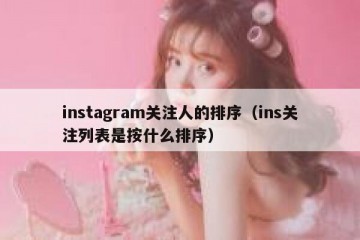 instagram关注人的排序（ins关注列表是按什么排序）