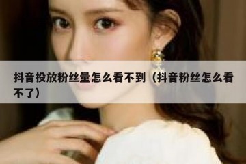 抖音投放粉丝量怎么看不到（抖音粉丝怎么看不了）