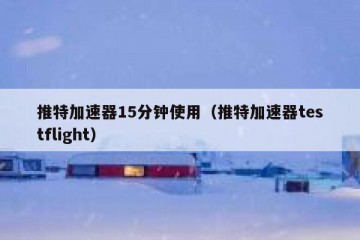 推特加速器15分钟使用（推特加速器testflight）