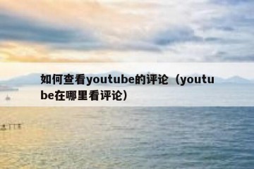 如何查看youtube的评论（youtube在哪里看评论）