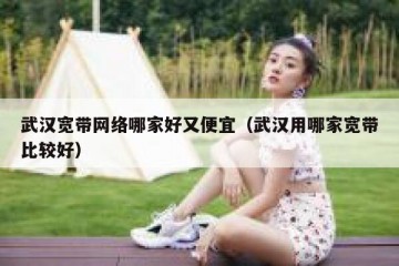 武汉宽带网络哪家好又便宜（武汉用哪家宽带比较好）