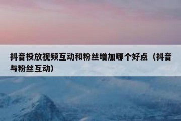 抖音投放视频互动和粉丝增加哪个好点（抖音与粉丝互动）