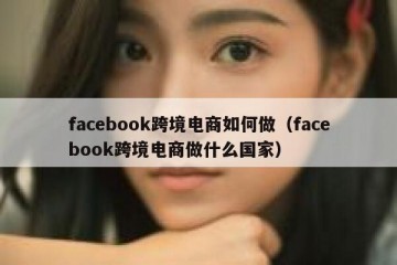 facebook跨境电商如何做（facebook跨境电商做什么国家）