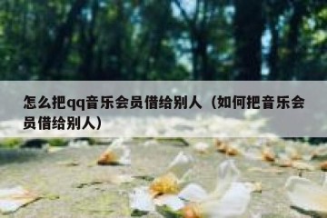 怎么把qq音乐会员借给别人（如何把音乐会员借给别人）