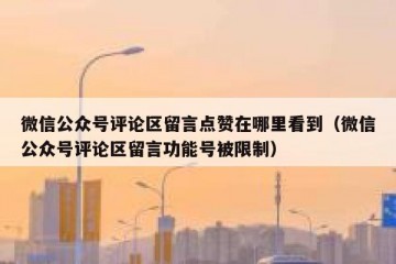微信公众号评论区留言点赞在哪里看到（微信公众号评论区留言功能号被限制）