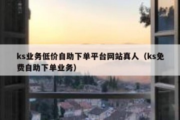 ks业务低价自助下单平台网站真人（ks免费自助下单业务）