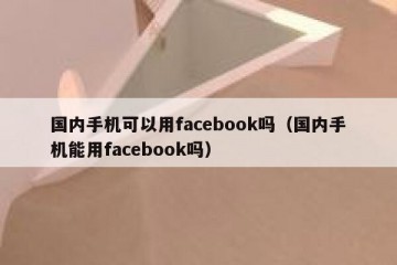 国内手机可以用facebook吗（国内手机能用facebook吗）