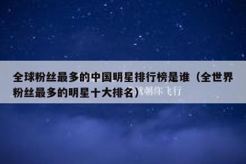 全球粉丝最多的中国明星排行榜是谁（全世界粉丝最多的明星十大排名）
