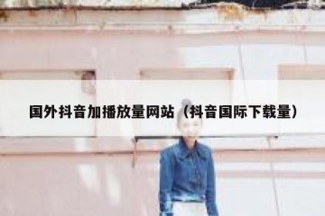 国外抖音加播放量网站（抖音国际下载量）