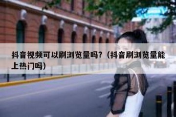 抖音视频可以刷浏览量吗?（抖音刷浏览量能上热门吗）