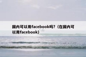 国内可以用facebook吗?（在国内可以用facebook）