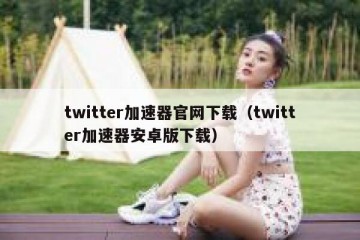 twitter加速器官网下载（twitter加速器安卓版下载）