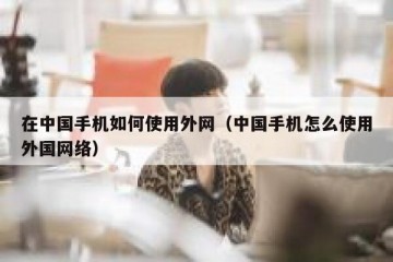在中国手机如何使用外网（中国手机怎么使用外国网络）