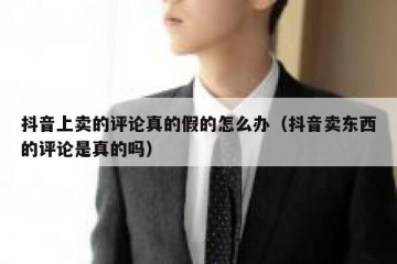 抖音上卖的评论真的假的怎么办（抖音卖东西的评论是真的吗）