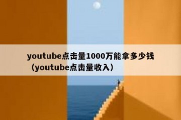 youtube点击量1000万能拿多少钱（youtube点击量收入）