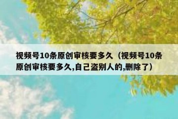 视频号10条原创审核要多久（视频号10条原创审核要多久,自己盗别人的,删除了）