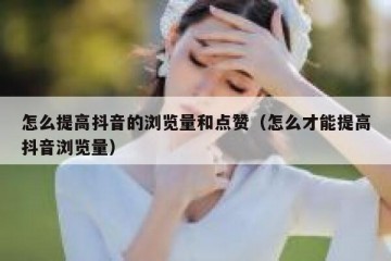 怎么提高抖音的浏览量和点赞（怎么才能提高抖音浏览量）