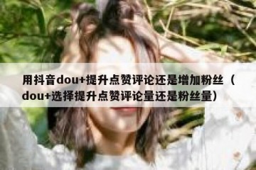 用抖音dou+提升点赞评论还是增加粉丝（dou+选择提升点赞评论量还是粉丝量）
