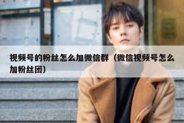 视频号的粉丝怎么加微信群（微信视频号怎么加粉丝团）