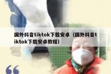 国外抖音tiktok下载安卓（国外抖音tiktok下载安卓教程）