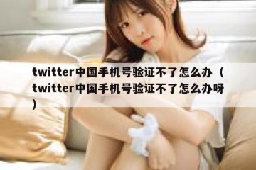 twitter中国手机号验证不了怎么办（twitter中国手机号验证不了怎么办呀）