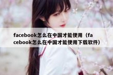 facebook怎么在中国才能使用（facebook怎么在中国才能使用下载软件）