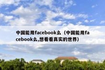中国能用facebook么（中国能用facebook么,想看看真实的世界）