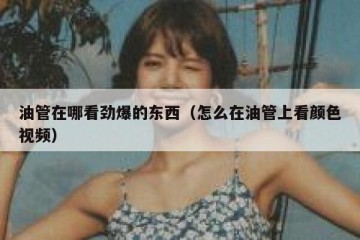 油管在哪看劲爆的东西（怎么在油管上看颜色视频）
