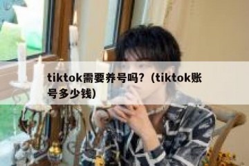 tiktok需要养号吗?（tiktok账号多少钱）