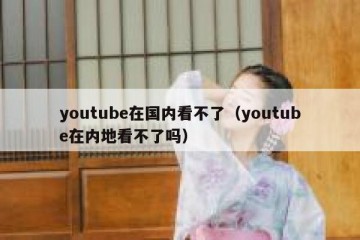 youtube在国内看不了（youtube在内地看不了吗）