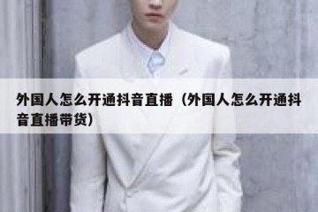 外国人怎么开通抖音直播（外国人怎么开通抖音直播带货）