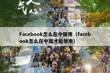 Facebook怎么在中国用（facebook怎么在中国才能使用）