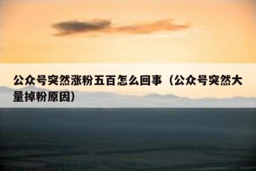 公众号突然涨粉五百怎么回事（公众号突然大量掉粉原因）