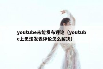 youtube未能发布评论（youtube上无法发表评论怎么解决）