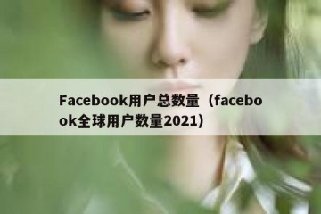 Facebook用户总数量（facebook全球用户数量2021）
