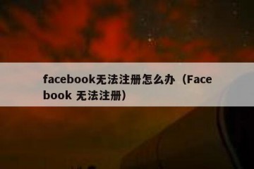 facebook无法注册怎么办（Facebook 无法注册）