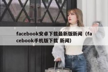 facebook安卓下载最新版新闻（facebook手机版下载 新闻）