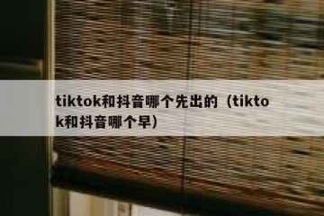 tiktok和抖音哪个先出的（tiktok和抖音哪个早）