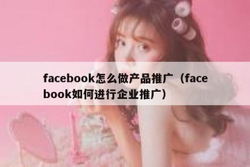 facebook怎么做产品推广（facebook如何进行企业推广）
