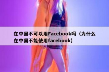 在中国不可以用Facebook吗（为什么在中国不能使用facebook）