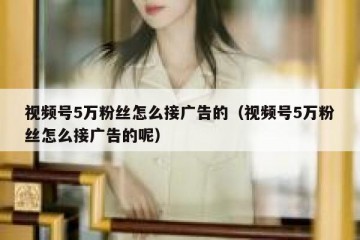 视频号5万粉丝怎么接广告的（视频号5万粉丝怎么接广告的呢）