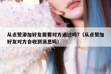 从点赞添加好友需要对方通过吗?（从点赞加好友对方会收到消息吗）