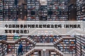 今日新鲜事前列腺炎能彻底治愈吗（前列腺炎发现早能治愈）