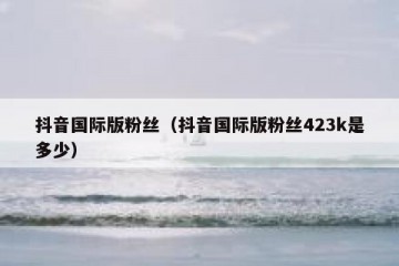 抖音国际版粉丝（抖音国际版粉丝423k是多少）
