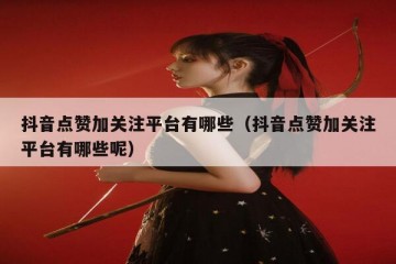 抖音点赞加关注平台有哪些（抖音点赞加关注平台有哪些呢）