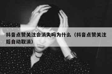抖音点赞关注会消失吗为什么（抖音点赞关注后自动取消）