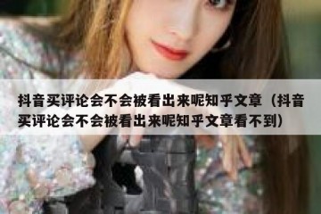 抖音买评论会不会被看出来呢知乎文章（抖音买评论会不会被看出来呢知乎文章看不到）
