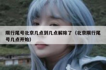 限行尾号北京几点到几点解除了（北京限行尾号几点开始）