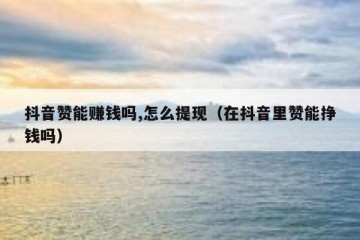 抖音赞能赚钱吗,怎么提现（在抖音里赞能挣钱吗）
