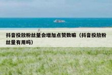抖音投放粉丝量会增加点赞数嘛（抖音投放粉丝量有用吗）